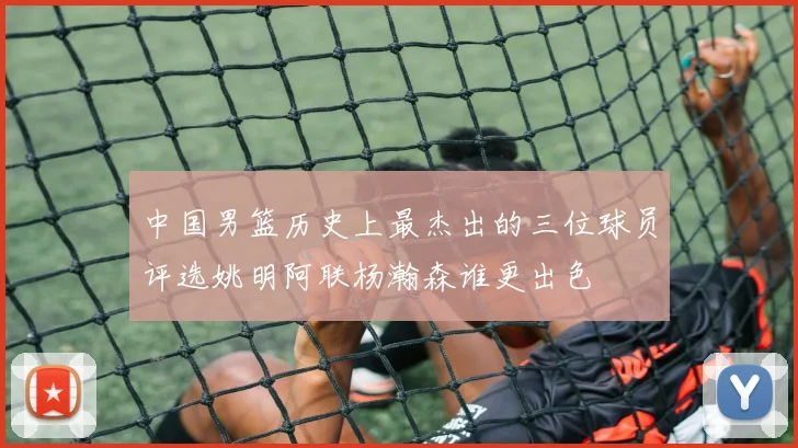 中国男篮历史上最杰出的三位球员评选姚明阿联杨瀚森谁更出色