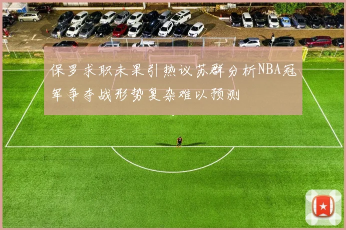 保罗求职未果引热议苏群分析NBA冠军争夺战形势复杂难以预测