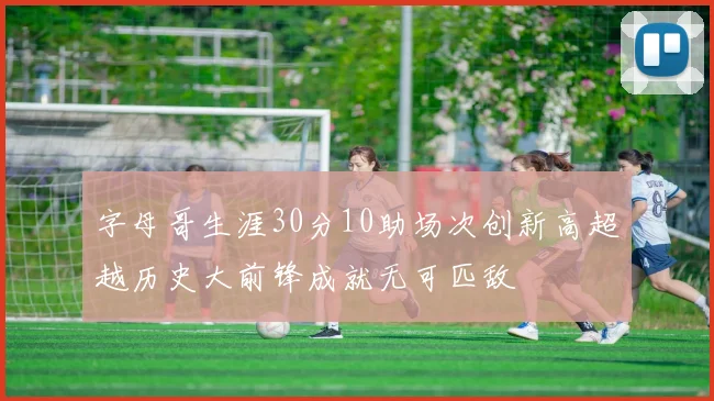 字母哥生涯30分10助场次创新高超越历史大前锋成就无可匹敌