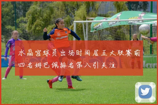 水晶宫球员出场时间居五大联赛前四名姆巴佩排名第八引关注