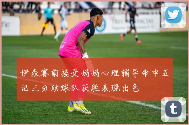 伊森赛前接受妈妈心理辅导命中五记三分助球队获胜表现出色