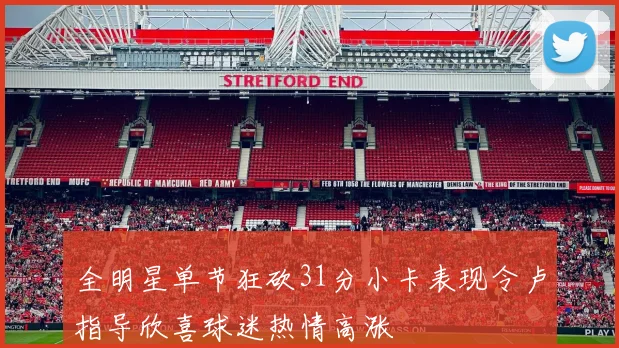全明星单节狂砍31分小卡表现令卢指导欣喜球迷热情高涨