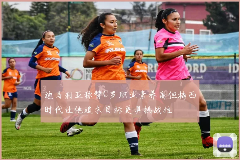 迪马利亚称赞C罗职业素养高但梅西时代让他追求目标更具挑战性