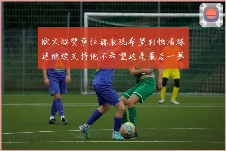 欧文称赞萨拉赫表现希望利物浦球迷继续支持他不希望这是最后一舞