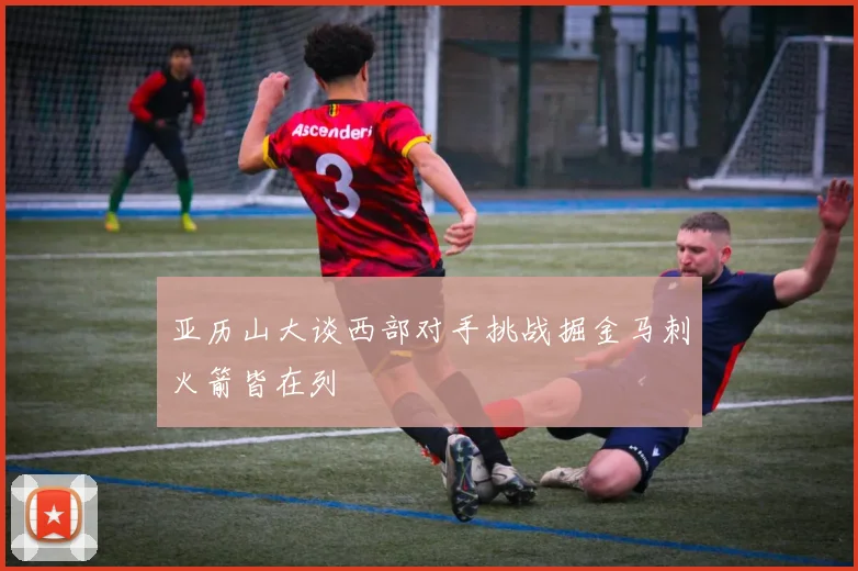 亚历山大谈西部对手挑战掘金马刺火箭皆在列