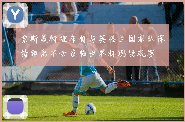 索斯盖特宣布将与英格兰国家队保持距离不会亲临世界杯现场观赛