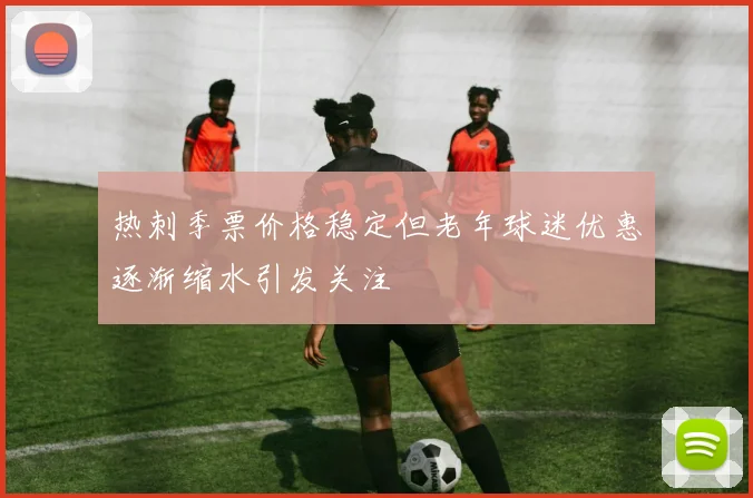 热刺季票价格稳定但老年球迷优惠逐渐缩水引发关注