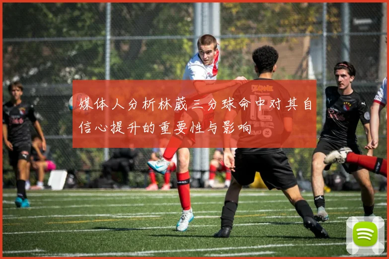 媒体人分析林葳三分球命中对其自信心提升的重要性与影响