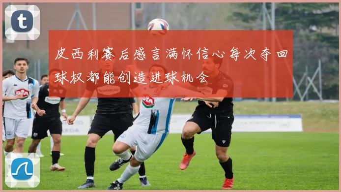皮西利赛后感言满怀信心每次夺回球权都能创造进球机会