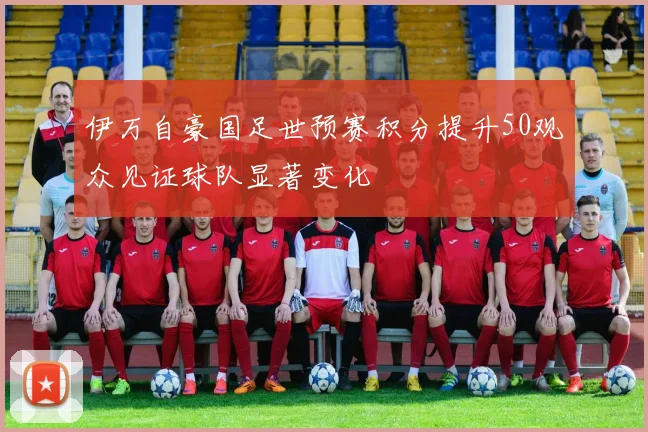 伊万自豪国足世预赛积分提升50观众见证球队显著变化