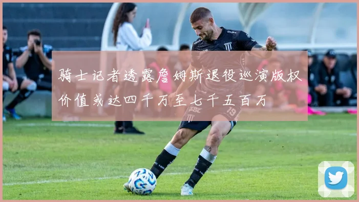 骑士记者透露詹姆斯退役巡演版权价值或达四千万至七千五百万