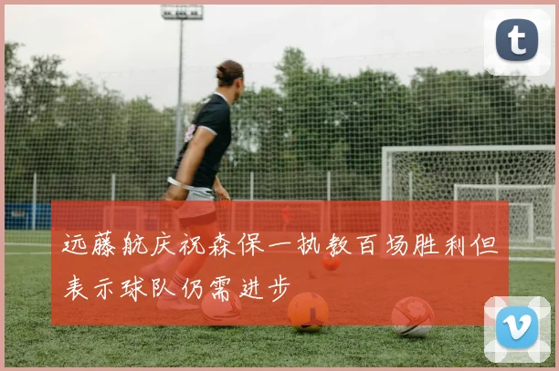 远藤航庆祝森保一执教百场胜利但表示球队仍需进步