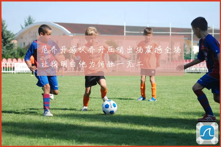 范乔丹感叹乔丹压哨出场震撼全场让我明白他为何独一无二