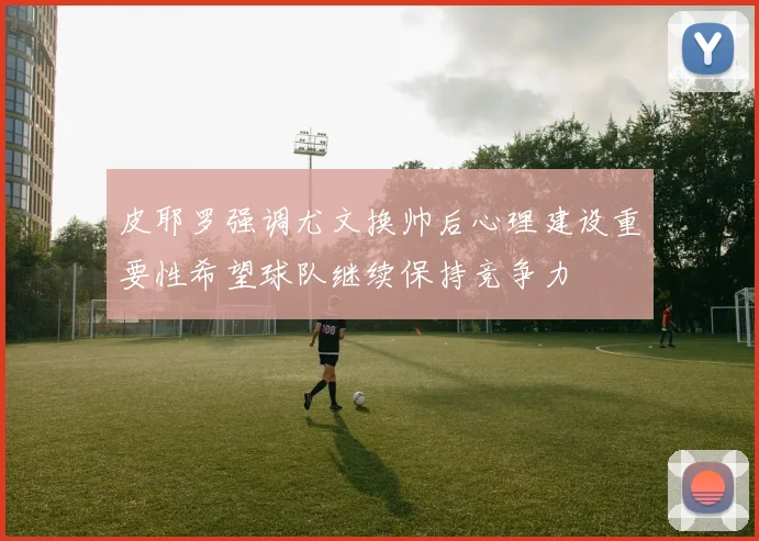 皮耶罗强调尤文换帅后心理建设重要性希望球队继续保持竞争力