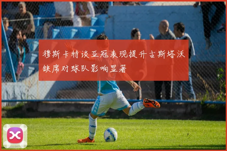 穆斯卡特谈亚冠表现提升古斯塔沃缺席对球队影响显著