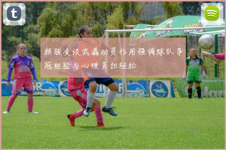 颜骏凌谈武磊动员作用强调球队争冠经验与心理负担轻松