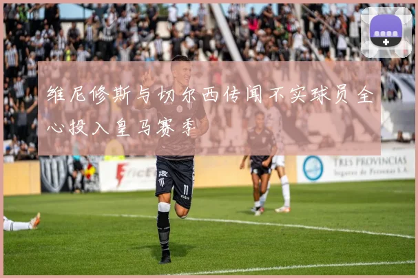 维尼修斯与切尔西传闻不实球员全心投入皇马赛季