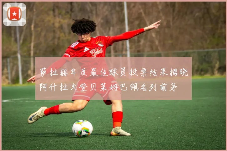 萨拉赫年度最佳球员投票结果揭晓阿什拉夫登贝莱姆巴佩名列前茅