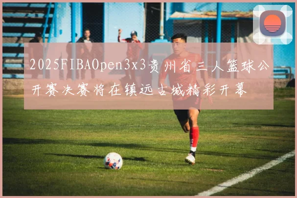 2025FIBAOpen3x3贵州省三人篮球公开赛决赛将在镇远古城精彩开幕