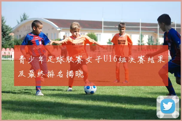 青少年足球联赛女子U16组决赛结果及最终排名揭晓