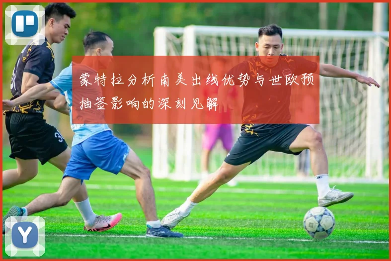 蒙特拉分析南美出线优势与世欧预抽签影响的深刻见解