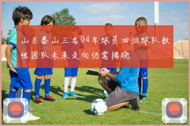 山东泰山三名04年球员回归球队教练团队未来走向仍需揭晓