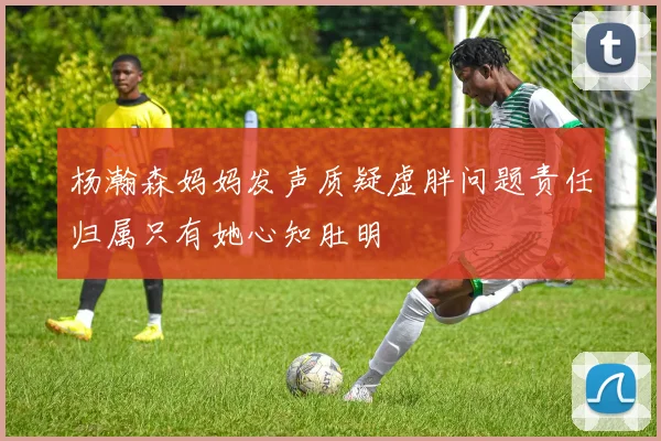 杨瀚森妈妈发声质疑虚胖问题责任归属只有她心知肚明