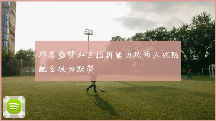 邓恩盛赞加兰挡拆能力称两人攻防配合极为默契