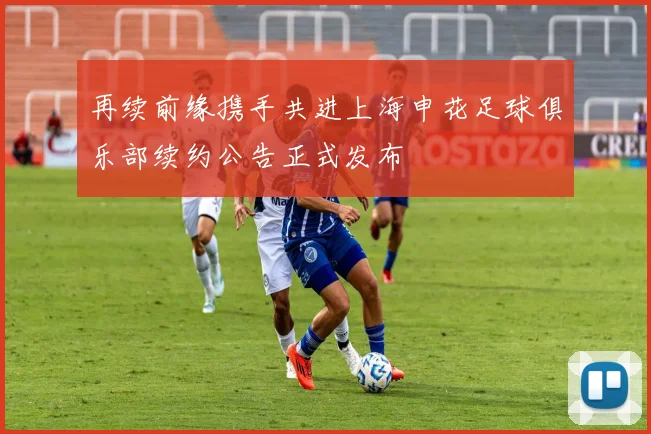 再续前缘携手共进上海申花足球俱乐部续约公告正式发布