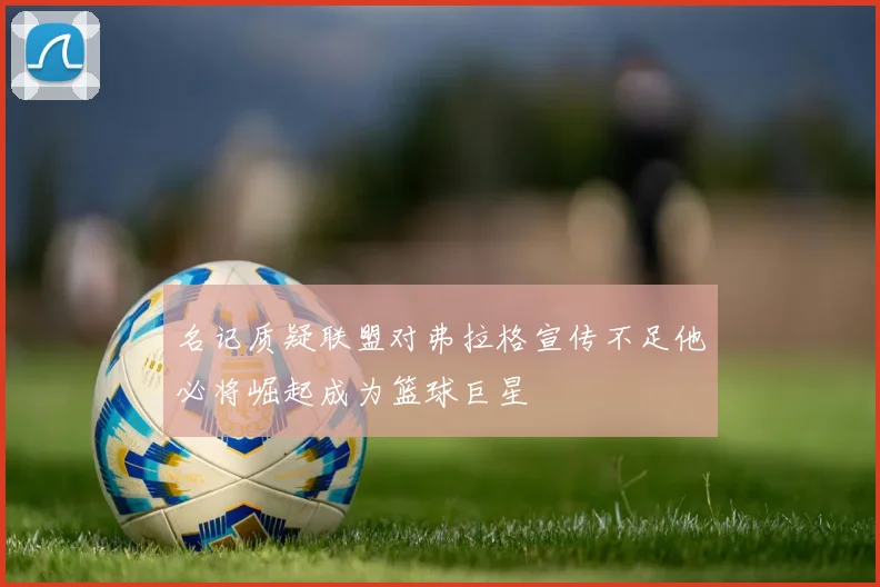 名记质疑联盟对弗拉格宣传不足他必将崛起成为篮球巨星
